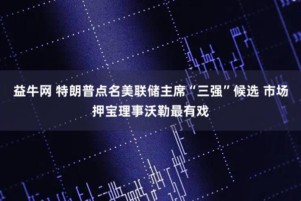 益牛网 特朗普点名美联储主席“三强”候选 市场押宝理事沃勒最有戏