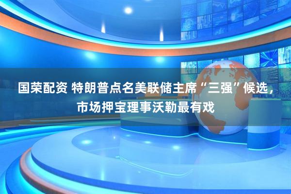国荣配资 特朗普点名美联储主席“三强”候选，市场押宝理事沃勒最有戏