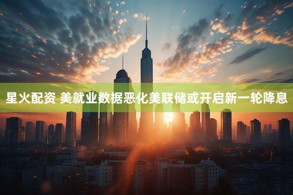 星火配资 美就业数据恶化美联储或开启新一轮降息