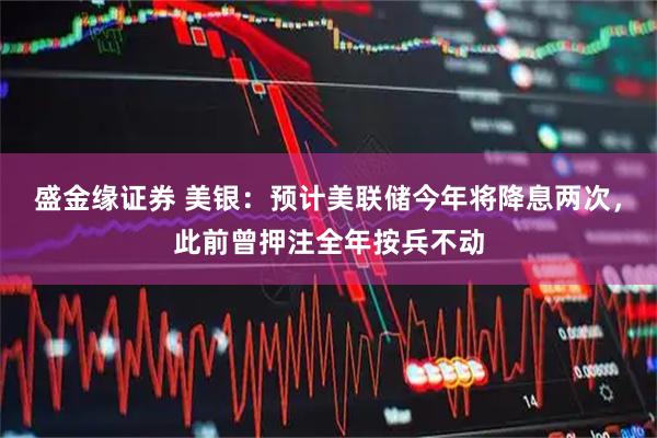 盛金缘证券 美银：预计美联储今年将降息两次，此前曾押注全年按兵不动