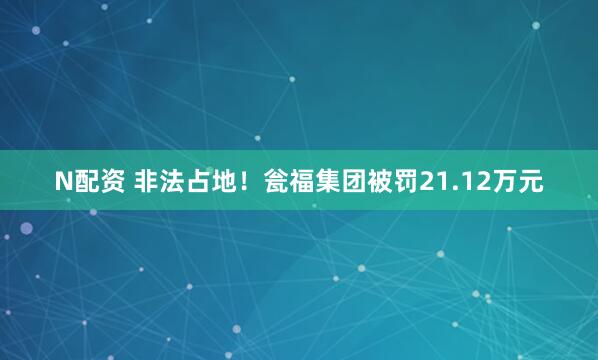 N配资 非法占地！瓮福集团被罚21.12万元