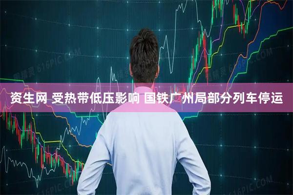 资生网 受热带低压影响 国铁广州局部分列车停运