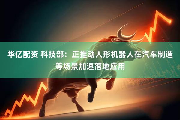 华亿配资 科技部：正推动人形机器人在汽车制造等场景加速落地应用