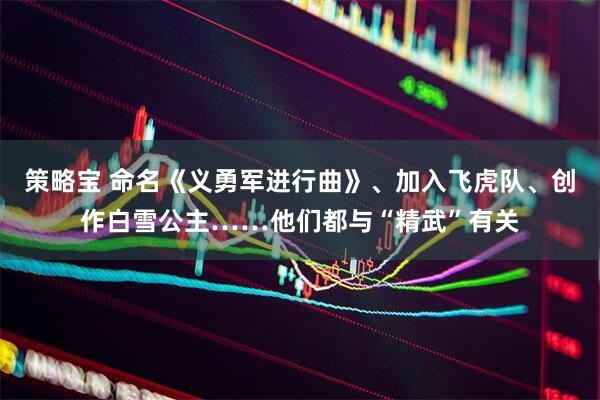 策略宝 命名《义勇军进行曲》、加入飞虎队、创作白雪公主……他们都与“精武”有关