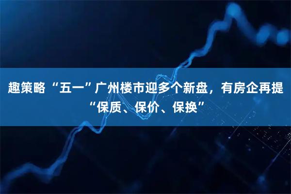 趣策略 “五一”广州楼市迎多个新盘，有房企再提“保质、保价、保换”