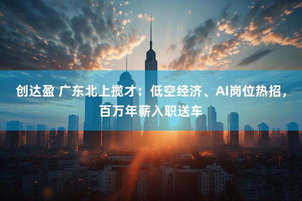 创达盈 广东北上揽才：低空经济、AI岗位热招，百万年薪入职送车