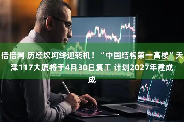 倍倍网 历经坎坷终迎转机！“中国结构第一高楼”天津117大厦将于4月30日复工 计划2027年建成