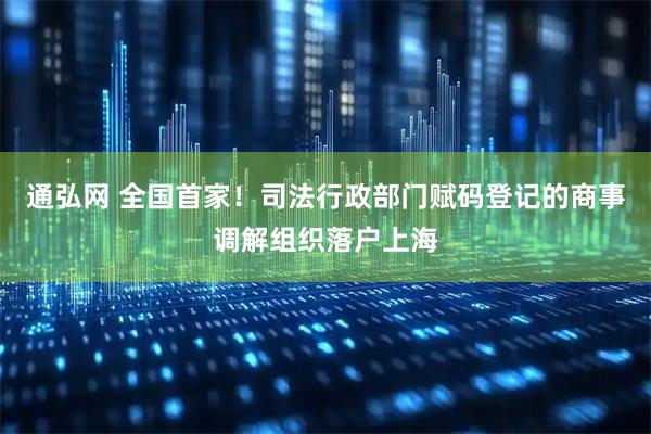 通弘网 全国首家！司法行政部门赋码登记的商事调解组织落户上海