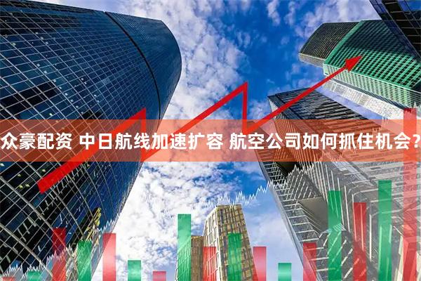 众豪配资 中日航线加速扩容 航空公司如何抓住机会？