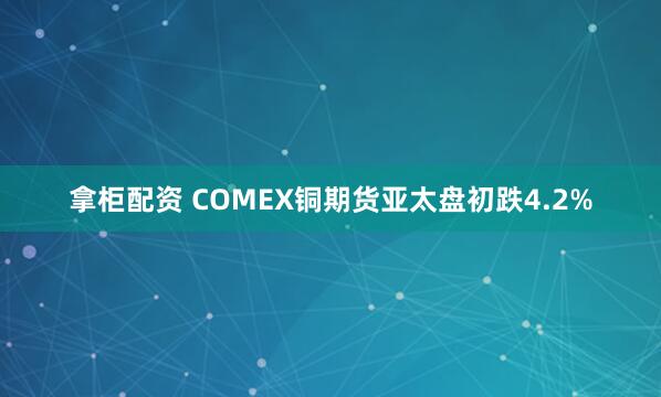 拿柜配资 COMEX铜期货亚太盘初跌4.2%