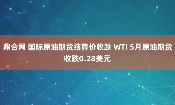 鼎合网 国际原油期货结算价收跌 WTI 5月原油期货收跌0.28美元