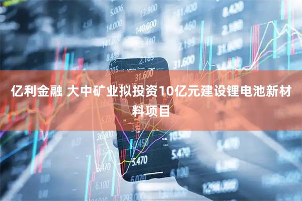 亿利金融 大中矿业拟投资10亿元建设锂电池新材料项目
