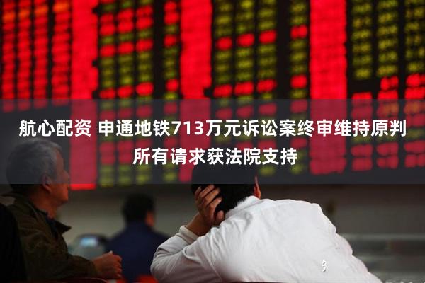 航心配资 申通地铁713万元诉讼案终审维持原判 所有请求获法院支持