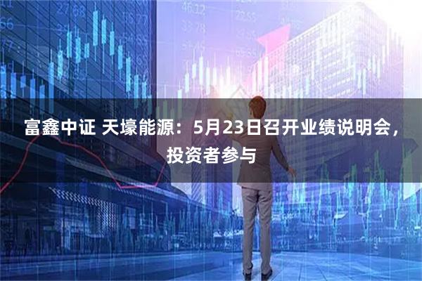 富鑫中证 天壕能源：5月23日召开业绩说明会，投资者参与