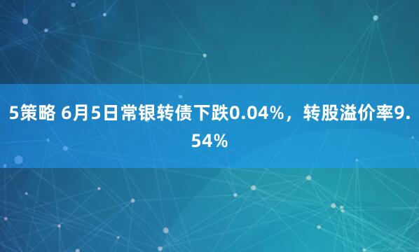 5策略 6月5日常银转债下跌0.04%，转股溢价率9.54%