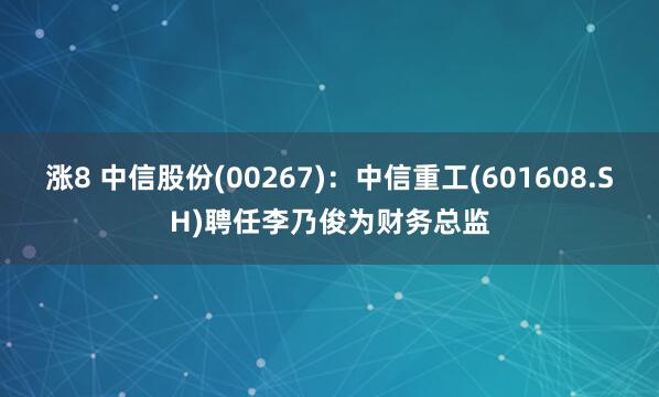 涨8 中信股份(00267)：中信重工(601608.SH)聘任李乃俊为财务总监