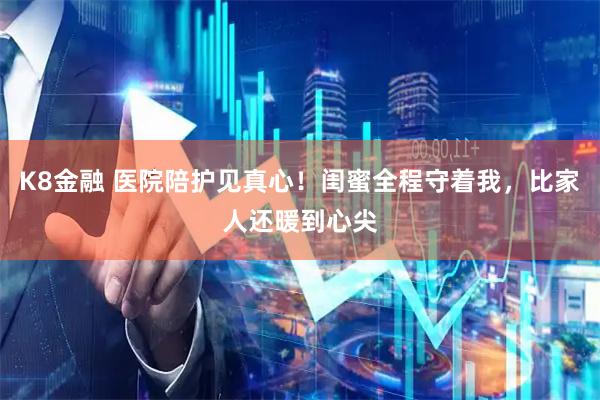K8金融 医院陪护见真心！闺蜜全程守着我，比家人还暖到心尖