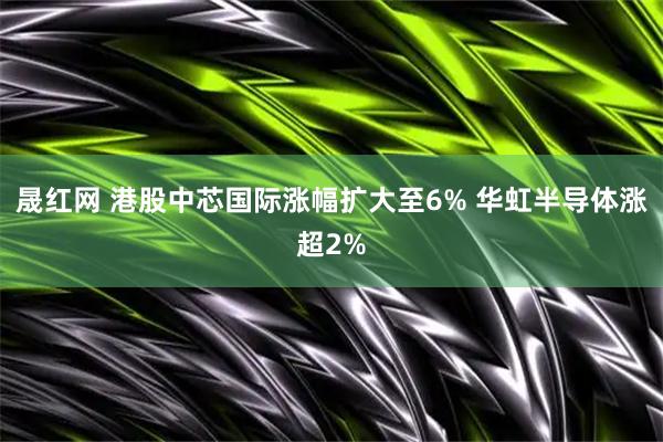 晟红网 港股中芯国际涨幅扩大至6% 华虹半导体涨超2%