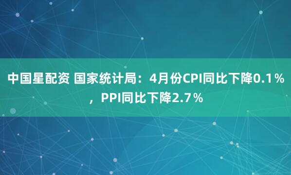 中国星配资 国家统计局：4月份CPI同比下降0.1％，PPI同比下降2.7％