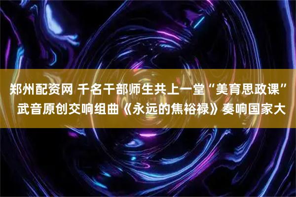 郑州配资网 千名干部师生共上一堂“美育思政课”  武音原创交响组曲《永远的焦裕禄》奏响国家大