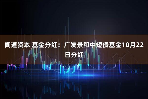 闻道资本 基金分红：广发景和中短债基金10月22日分红