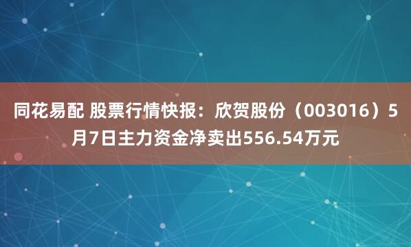 同花易配 股票行情快报：欣贺股份（003016）5月7日主力资金净卖出556.54万元