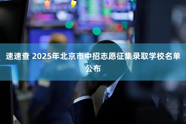 速速查 2025年北京市中招志愿征集录取学校名单公布