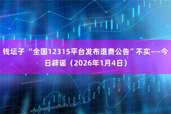 钱坛子 “全国12315平台发布退费公告”不实——今日辟谣（2026年1月4日）