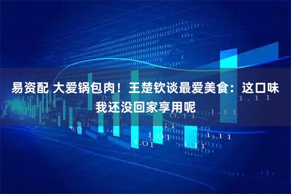 易资配 大爱锅包肉！王楚钦谈最爱美食：这口味我还没回家享用呢