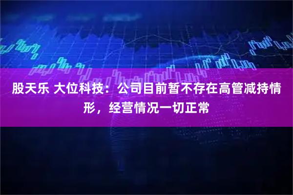 股天乐 大位科技：公司目前暂不存在高管减持情形，经营情况一切正常