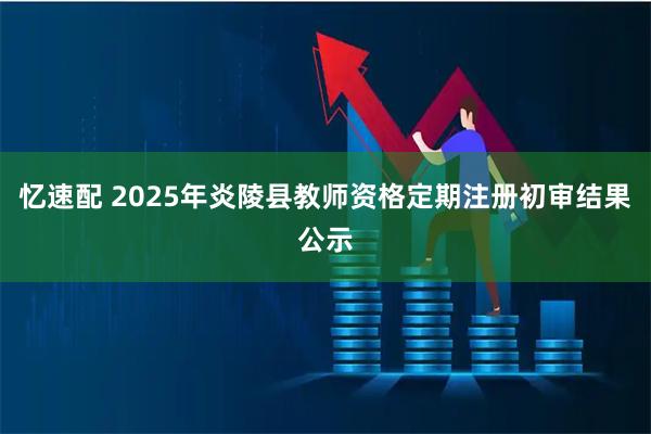 忆速配 2025年炎陵县教师资格定期注册初审结果公示