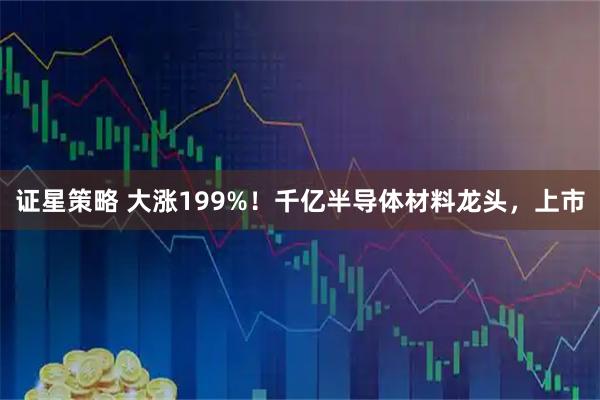 证星策略 大涨199%！千亿半导体材料龙头，上市