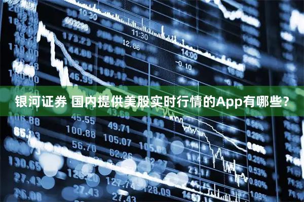 银河证券 国内提供美股实时行情的App有哪些?