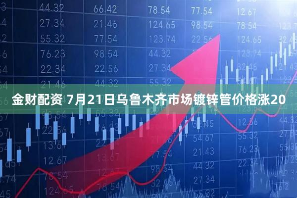 金财配资 7月21日乌鲁木齐市场镀锌管价格涨20