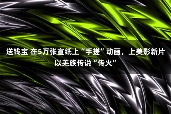 送钱宝 在5万张宣纸上“手搓”动画，上美影新片以羌族传说“传火”