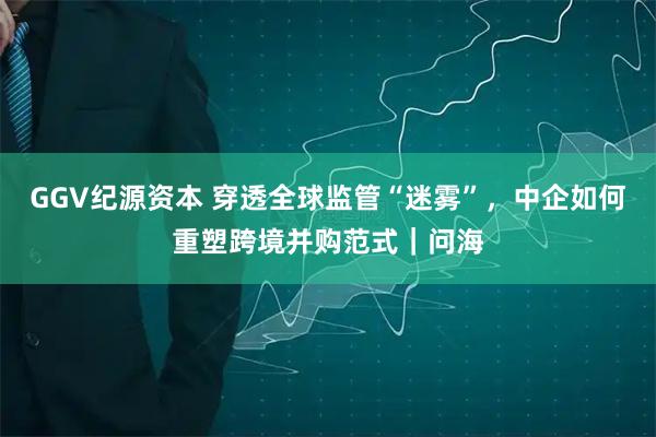GGV纪源资本 穿透全球监管“迷雾”，中企如何重塑跨境并购范式｜问海