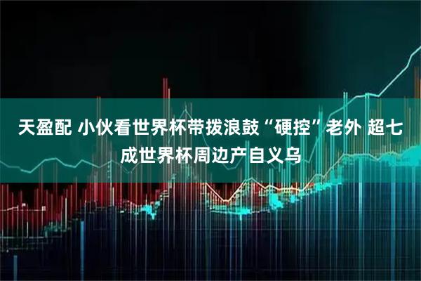 天盈配 小伙看世界杯带拨浪鼓“硬控”老外 超七成世界杯周边产自义乌