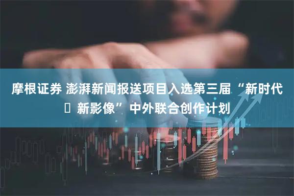 摩根证券 澎湃新闻报送项目入选第三届 “新时代・新影像” 中外联合创作计划